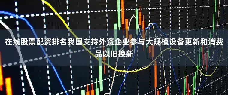在线股票配资排名我国支持外资企业参与大规模设备更新和消费品以旧换新