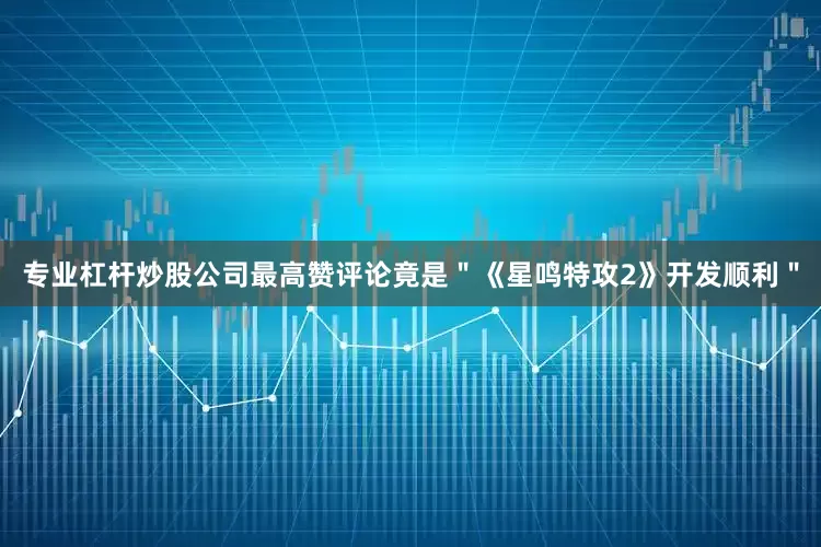 专业杠杆炒股公司最高赞评论竟是＂《星鸣特攻2》开发顺利＂